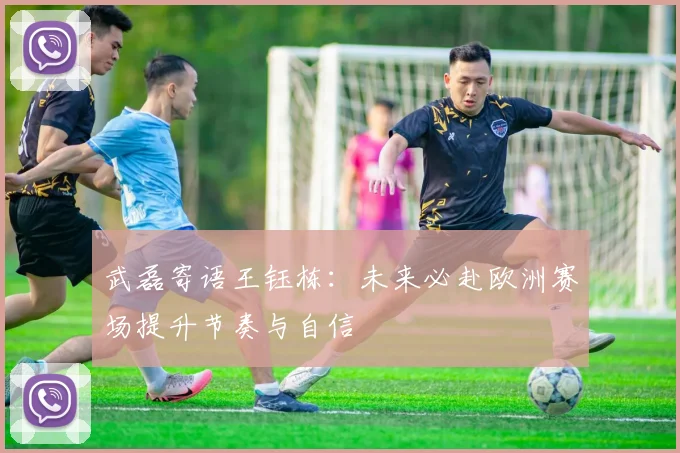 武磊寄语王钰栋：未来必赴欧洲赛场提升节奏与自信