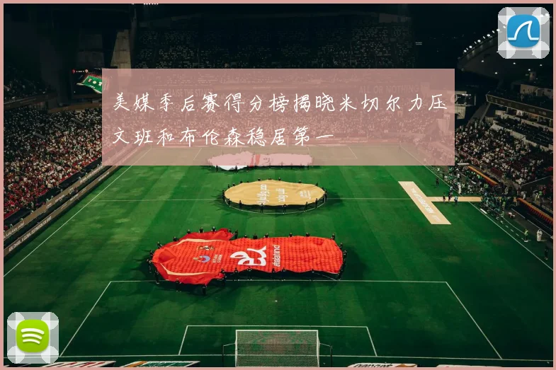 美媒季后赛得分榜揭晓米切尔力压文班和布伦森稳居第一