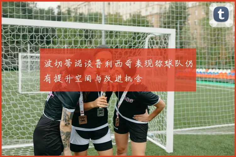 波切蒂诺谈普利西奇表现称球队仍有提升空间与改进机会