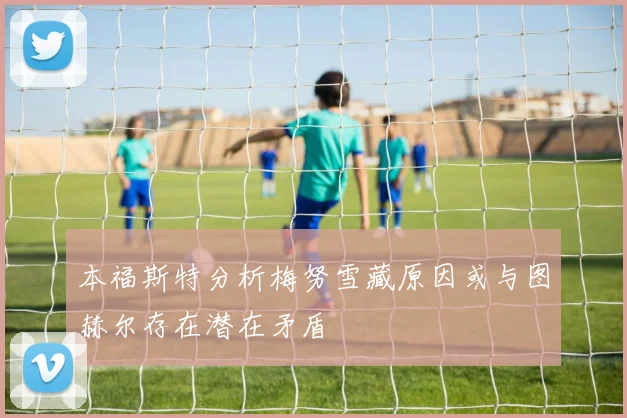本福斯特分析梅努雪藏原因或与图赫尔存在潜在矛盾
