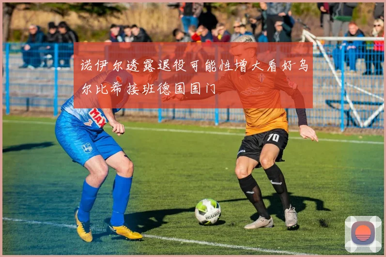 诺伊尔透露退役可能性增大看好乌尔比希接班德国国门