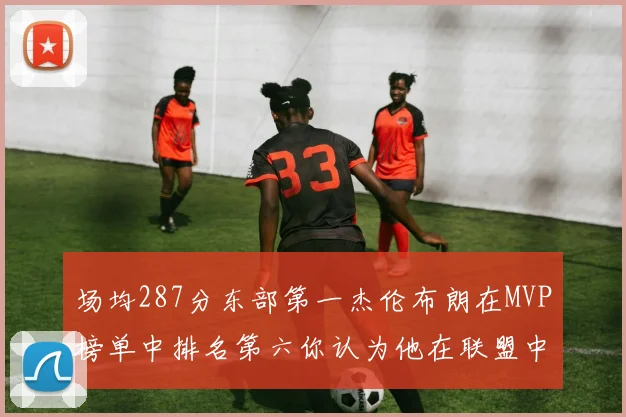 场均287分东部第一杰伦布朗在MVP榜单中排名第六你认为他在联盟中应排第几