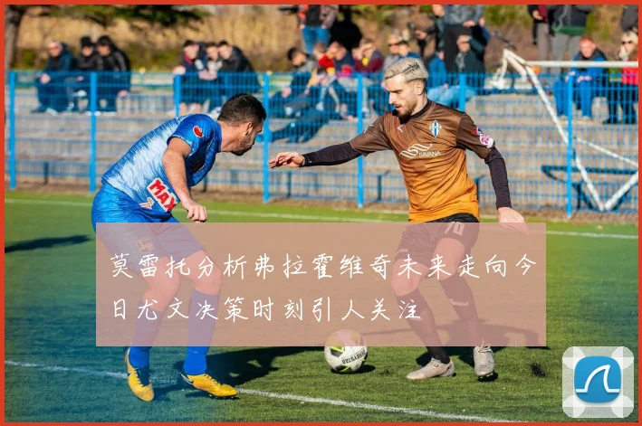 莫雷托分析弗拉霍维奇未来走向今日尤文决策时刻引人关注