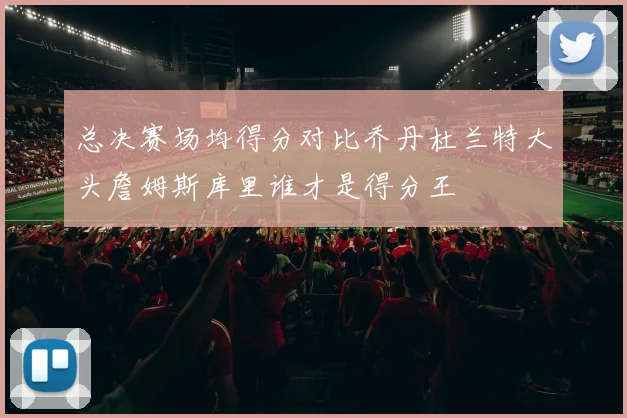 总决赛场均得分对比乔丹杜兰特大头詹姆斯库里谁才是得分王