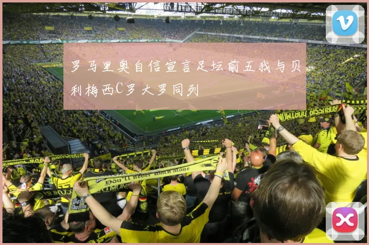 罗马里奥自信宣言足坛前五我与贝利梅西C罗大罗同列