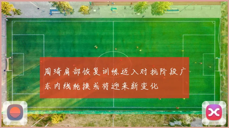 周琦肩部恢复训练迈入对抗阶段广东内线轮换或将迎来新变化