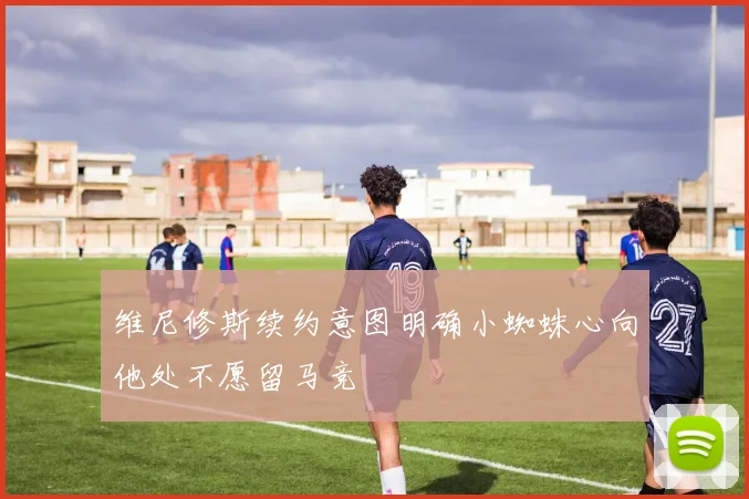 维尼修斯续约意图明确小蜘蛛心向他处不愿留马竞