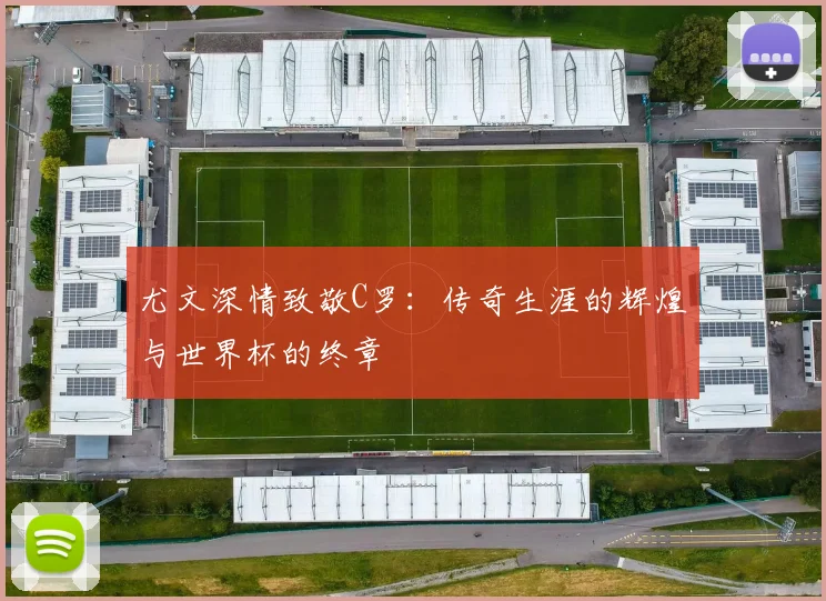 尤文深情致敬C罗：传奇生涯的辉煌与世界杯的终章