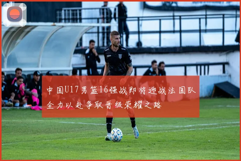 中国U17男篮16强战即将迎战法国队全力以赴争取晋级荣耀之路
