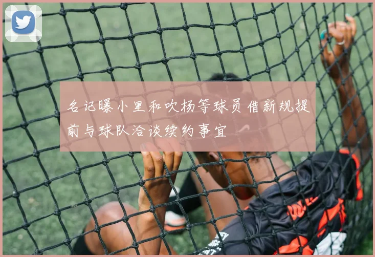 名记曝小里和吹杨等球员借新规提前与球队洽谈续约事宜