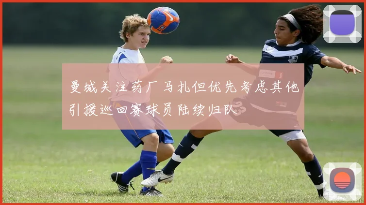 曼城关注药厂马扎但优先考虑其他引援巡回赛球员陆续归队