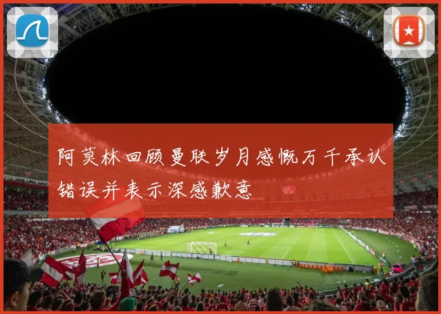 阿莫林回顾曼联岁月感慨万千承认错误并表示深感歉意