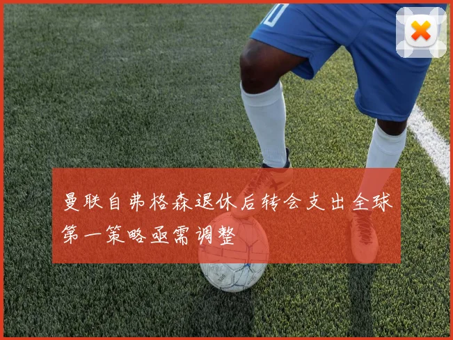 曼联自弗格森退休后转会支出全球第一策略亟需调整
