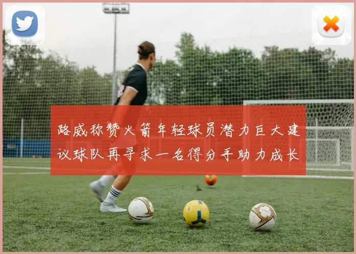 路威称赞火箭年轻球员潜力巨大建议球队再寻求一名得分手助力成长