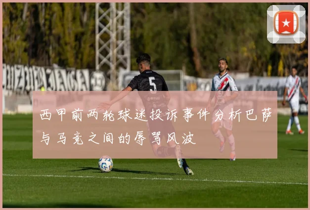 西甲前两轮球迷投诉事件分析巴萨与马竞之间的辱骂风波