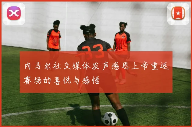 内马尔社交媒体发声感恩上帝重返赛场的喜悦与感悟