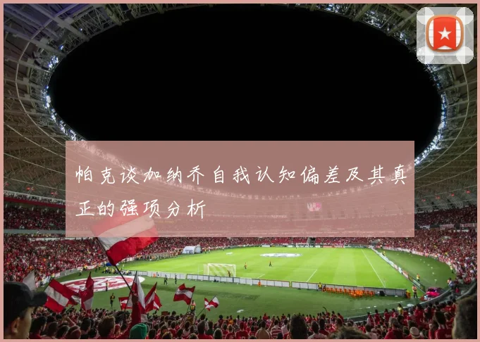 帕克谈加纳乔自我认知偏差及其真正的强项分析