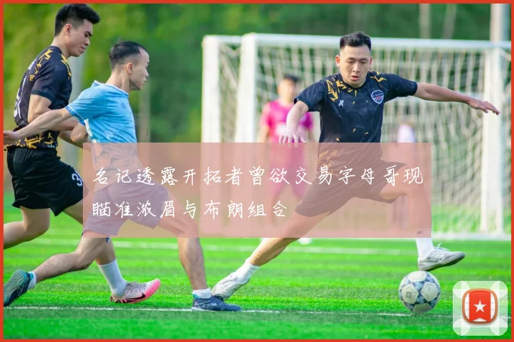 名记透露开拓者曾欲交易字母哥现瞄准浓眉与布朗组合