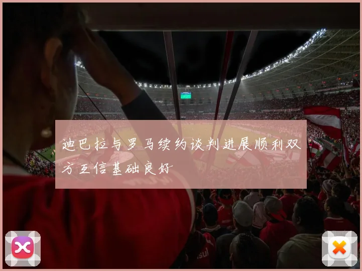迪巴拉与罗马续约谈判进展顺利双方互信基础良好