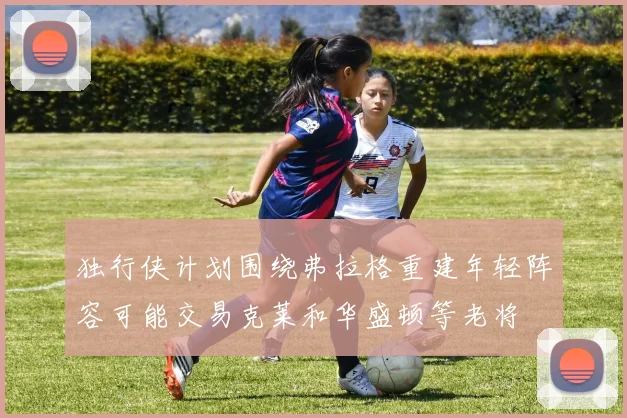 独行侠计划围绕弗拉格重建年轻阵容可能交易克莱和华盛顿等老将