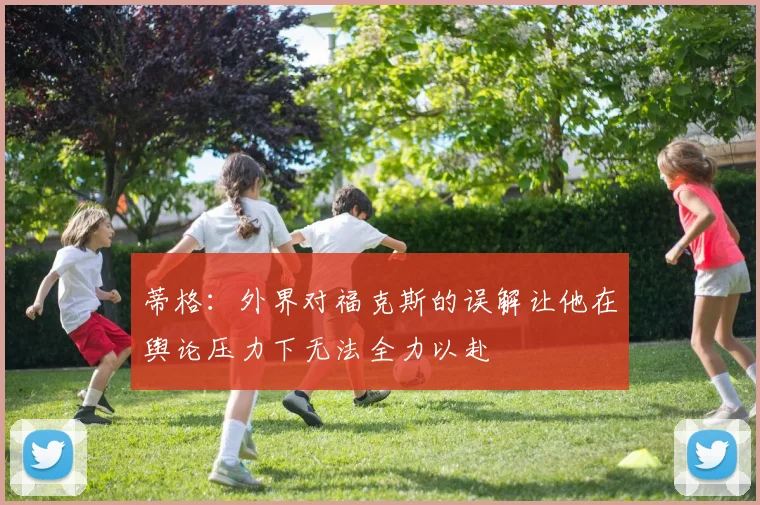蒂格：外界对福克斯的误解让他在舆论压力下无法全力以赴