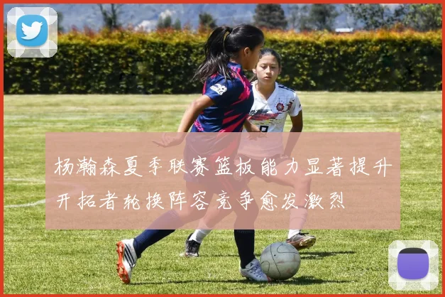杨瀚森夏季联赛篮板能力显著提升开拓者轮换阵容竞争愈发激烈