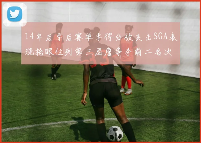 14年后季后赛单季得分被夹击SGA表现抢眼位列第三眉詹争夺前二名次