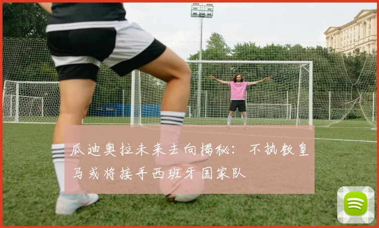 瓜迪奥拉未来去向揭秘：不执教皇马或将接手西班牙国家队