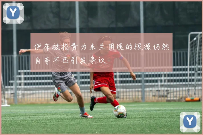 伊布被指责为米兰困境的根源仍然自夸不已引发争议
