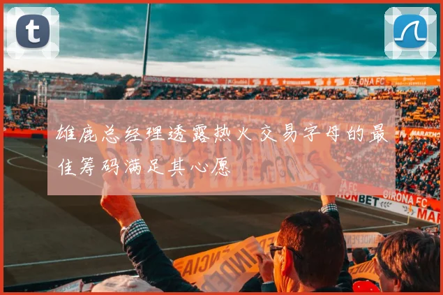 雄鹿总经理透露热火交易字母的最佳筹码满足其心愿