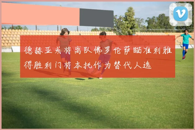德赫亚或将离队佛罗伦萨瞄准利雅得胜利门将本托作为替代人选