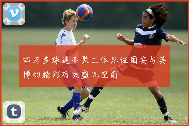四万多球迷齐聚工体见证国安与英博的精彩对决盛况空前