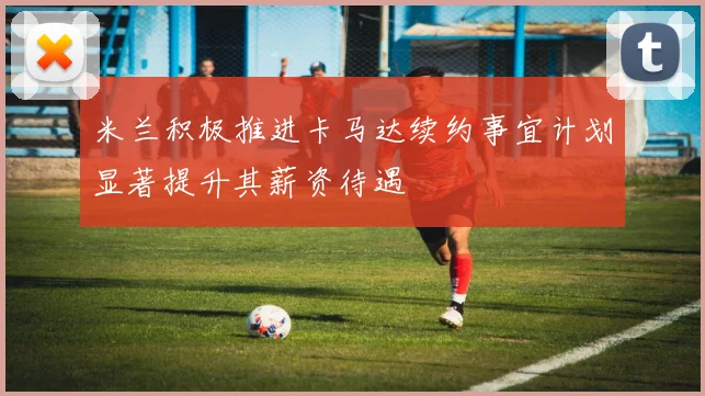 米兰积极推进卡马达续约事宜计划显著提升其薪资待遇