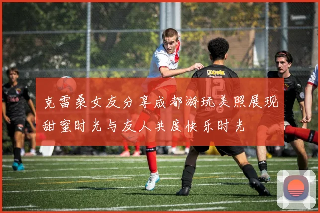 克雷桑女友分享成都游玩美照展现甜蜜时光与友人共度快乐时光